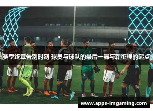 赛季终章告别时刻 球员与球队的最后一舞与新征程的起点