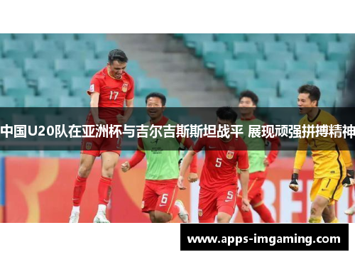 中国U20队在亚洲杯与吉尔吉斯斯坦战平 展现顽强拼搏精神
