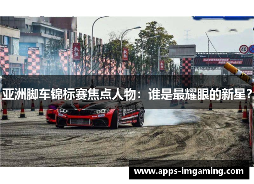 亚洲脚车锦标赛焦点人物：谁是最耀眼的新星？