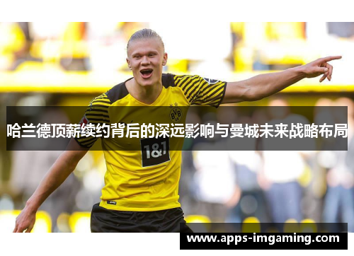 哈兰德顶薪续约背后的深远影响与曼城未来战略布局