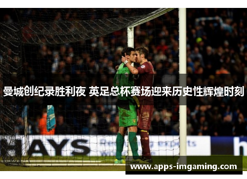 曼城创纪录胜利夜 英足总杯赛场迎来历史性辉煌时刻