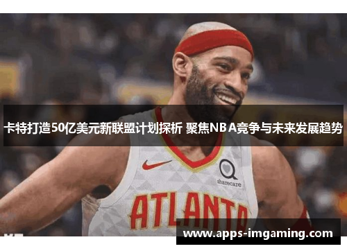 卡特打造50亿美元新联盟计划探析 聚焦NBA竞争与未来发展趋势