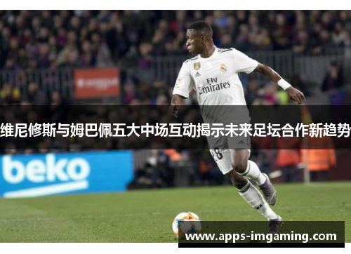 维尼修斯与姆巴佩五大中场互动揭示未来足坛合作新趋势